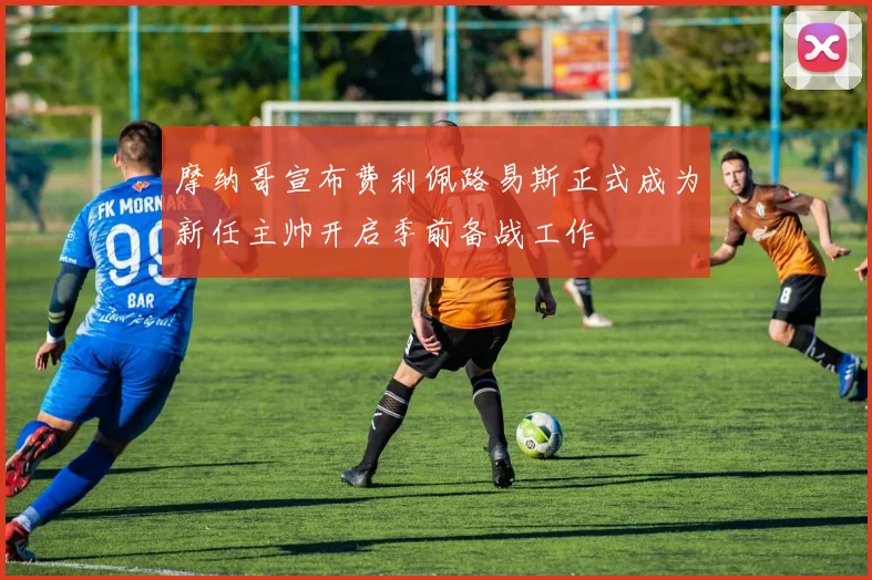 摩纳哥宣布费利佩路易斯正式成为新任主帅开启季前备战工作