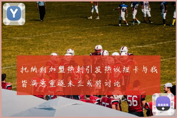 托纳利加盟热刺引发热议纽卡与我皆满意重返米兰或将讨论