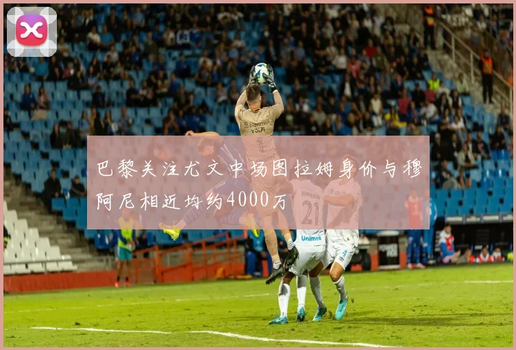 巴黎关注尤文中场图拉姆身价与穆阿尼相近均约4000万