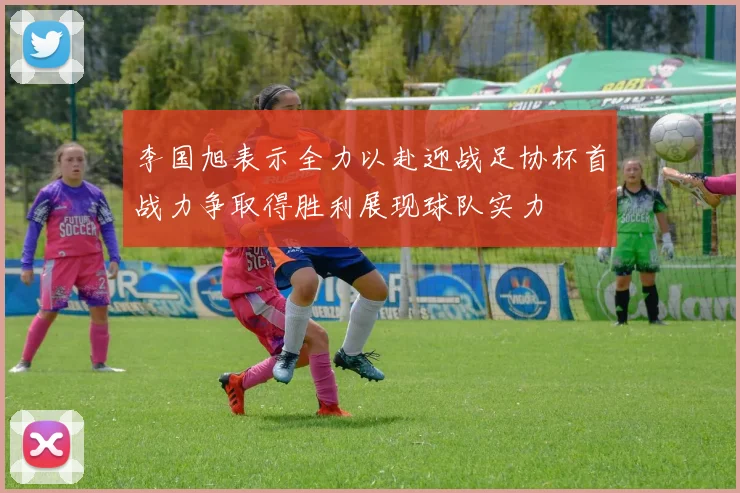 李国旭表示全力以赴迎战足协杯首战力争取得胜利展现球队实力