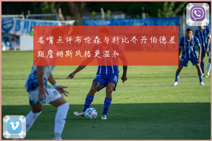 名嘴点评布伦森与科比乔丹伯德差距詹姆斯风格更温和