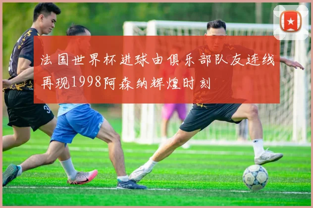 法国世界杯进球由俱乐部队友连线再现1998阿森纳辉煌时刻