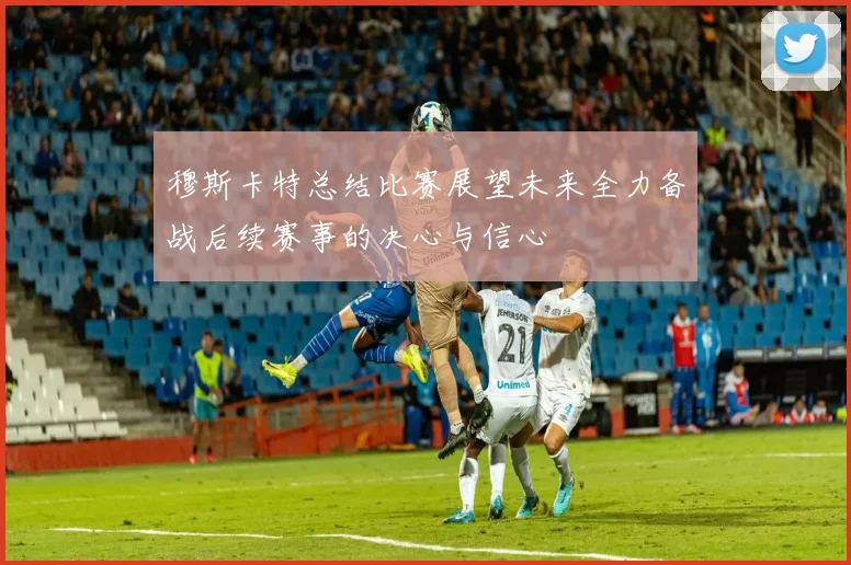 穆斯卡特总结比赛展望未来全力备战后续赛事的决心与信心